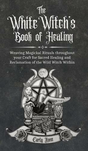 The White Witch's Book of Healing: Weaving Magickal Rituals throughout your Craft for Sacred Healing and Reclamation of the Wild Witch Within